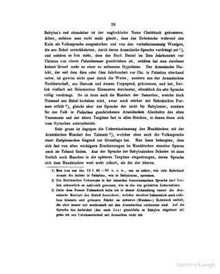 76
Babylons und ebeudaher ist der unglückliche Nume übaldäiscb gekommea.
Allein, seildeiD oiaa nicht mehr gUiubl, Aaa» das Hebriiscbe wftliread des
Bxik «1s Volksspndw ausgestorlim aad.vOB d«a YwMtaXmmtaäg Wenigen,
die an Babel xurUokkehrtea , durch deren Araaiaiscbe Spnoh« verdriaft sei »),
and eeüdem es Tesi sieht, dass das Bncb Daniel Im 2ten Ji^rkundert vor
Christus von einem Palättmauer geschrieben ist, seildem bat man dorcbaus
keinen' Grund mehr zu einer so seltsamen Hypothese. Der AramHiBclie Dia-
lekt, der seit dem 4len oder 3len Jahrhundert vor Chr. in Falasiiua uberband
nahm, ist gewisu nicht quer durch die Wüste, sondern aus der Aramäischen
Kaehbttncbaft, ans Oanarii nod dassan Doigegaad, gakoaaiaa, md hat, firal-
iieb YiaUMb ait HalwiladMii BI«n«it«D dnrclisaUl, aUmHUieb die alte Sptaeh«
VflUlg verdrängt. So ist denn audi die Mandart dar Saaiariler, welche docb
Niemand ans Babel herleiten wird, zwnr noch stärker tnil Hebräischen For-
men erfüllt 23, gleicht aber der Sprache der nichl für Bsbylonier, sondern
für das VoUs in Paläsluia geschriebenen Aramäischen Abscbnitle dos allen
Testaments und der ititeru Targüme fast in allen StUcken, in denen diese sieb
vom Syriadien antoncbeideL
Sehr jgroBB Ist dagcfea die UaheraiasliBUMUif das Maiidtfsohaii mit dar
AraiBÜscben Mundart des Talmods welcher eben uuch die Vothas|indi«
einer ßahyIonischen Gegend zur Grundlage hat. Man kann behaupten, dass
sieb fas vnn allen wichUgero Erscheinungen im Mandäischen einzelne Spuren
aach im TaUnud ündeo. Aua der Sprache der Babylonischen Schulen ist dann
fraiUcfa auch Ifanchea in die späteren Targame eingedrungen, deren Sprache
sieh den MaodAlscban weil mehr nihefl, als die der llterea.
1) Man lese aar Jm. 18 f. 40 —66 u. •. w., am sa sehen, wie rein Uebrliscli
dasMis die JadMr ia NlüiBB , mt ia BabfioBlaBf ipiacfcta.
:B) Die Hebrilischen l'ebcrrcste in der Icbondon Sain8riUni*c!ien Spruche sinil frt-i-
Ucfa scbwcrUch ra zakiroieb gewesen, wie in der des getekrten Uebersatzers.
8) Untar im Ktmm TakmMi Iwba iali ia diwer AbhMdhuif imaer die An-
»Mtehg Xaadart des BaUä kasekliaet, mieher daneben kahaailiek aacb sahl-
Icsc kleini?rc und i;rt>sscrü SUickr> im spSleren (Miüchna-) HL-brtfisch eJithält,
die aber immer nur mvckaniaefa mit den AraaÜfcben verbunden siad* Aaf die
Spraohe das Matal (dar aaob Jasl gleialilMis k Bskfioa abgabart ist)
faha ioh aas UabalHaalsehaft »U daBMalbea aiekl ef*.
Üigiiized by Google
 