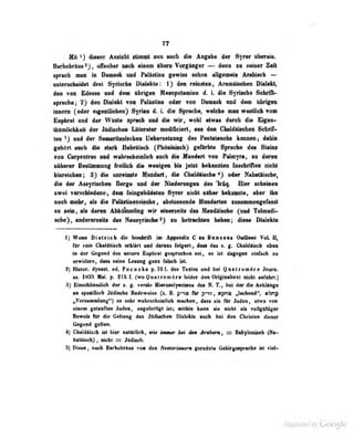 77
Mit ^) dieser Ansicht stimnl nun auch die Angibe 4m Sytw ibcnio.
Barhebräus 2 j , offenbar iiet b einem iUern Vorgänger — denn m seiner Zeit
sprocb man in Damask und Palislina gewiss schon allgemein Arabisch —
unlersclieidet drei Syrische Dialekte: 1) den reinaieo, Aramäiaoben Dialekt,
den von Edessa und im übrigen Meeopotanin 4 L dit Syitodio S«lril^
Sprache; 2} d«a INilakt FktlatiM otar VM Dimsk aad im 9Man
iniMra (oder «igsMliclwii) SyilM d. L dl« BfntkM, mkh* wlBah voa
Eupbrat und der Wüsle fffriieh md dl0 wir, woU elwas dnroli dt» Ugwi-
ihümlichkeil der Jitdischen Lilteratur modlficiert. aus den Chaldftischen S^'hrif-
ten ' ) und der Suüiuritanischen Ueberseiaung des Penlaleucbs kennen, ijahio
gehört aucii die siark Uebraiscb C^^n*^^) gefärbte Sprache dea bleio«
voo Co^»eiiln» aad «ndindieialich uob di» Mmdart -nm Palmyrn, m dwoD
aikaMT BwttMMmff Mdi di* «MigM Ui J«irt MmBian IMclflM nieU
binnklMi; 8> dia «w«lMto Hmdirt, Üb «MMiiMte«) od«r NdMlliMh*^
die dar AwyiiNlMB Berge und der Niedemngen des Irftq. Hier scbeinen
zwt'i ver'ic'hfedene, dem feingehildelen Syrer nicht näher bekannte, aber ihn
nocti mehr, iil» die Paiüstioensischo , abslossen Jc Mnndarten zusf^mmengefasst
zu :,eui, ais deren Abk<tiBiDliag wir eioerseiU das Mandaiscbe ^uad Talmodi-
ulie), aad«Nn«lto NamfriieheO » betneklm Mm; diw» DIdito
1) WsM Dietrich die Iiu«|iriA im Appendix C r.u Bunseat Outlin«s Vol. ü,
fOr rein Chaldäiscti erkliilrt und danus folgert, dass dai s ^, Cfialdäisrh i
b*n
in der (iegend des antern Eupbrat gesprochen sei, so lül dagegen umfach zu
enirlden, daas aabie Lesaag gans lUsek Ist
t) Hislor. dynast ed. Pococke p. 161. des Textes und bei QuatremAre Jouro.
as. 1835 Mai. p. 215 f. (wo Quatrem^re leider den Origioallext nicht anrührt.)
3) Einscbliesslicb der ». g. verrio Hierosolynilana das N. T., bei der die Anklinge
as spetiCseb Mdlasfee Bedevebe («. B. Ar pm, mpng, „taaheod*', nbrip
'
„Versammtung") es suhr «vahrscheinlicb machen, dass sie fOr Juden, etwa von
einem getanflen Juden, angererligt isl^ mithin kann sie nicht als vollgoltiger
Beweis für die Celtaag des JtUUadien Dialekts auch bei den Christen dieser
Gegaad gtlti«.
4} Chaldflisch ist hier natürlich, «je immer M 4w Jratow, BabflonlMb (Nt-
baUiscb) , nickt = Jttdisch.
5) Diese, nah Barhabftus voa den Ifnttrimien geradeie GebirgjMpraflk» ist vW-
Digitized by Google
 