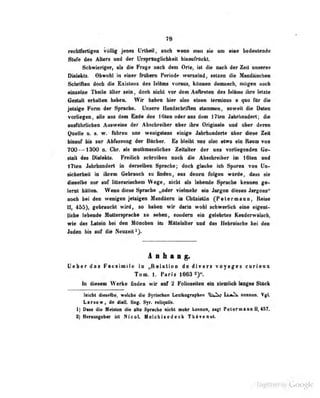 T8
rectitfertigen völlig jenes Urtbeil, auch wenn inan g|e vm «ia« bedenleode
Stufe des Atters und der Ursprün^licbkeil hinaurrilcM.
Schwieriger, »]? die Fruge nach dorn Orlc, ist füe nach der Zeit unseres
Dialekts. Übwuhi lu einer frukeru Periode vvurxeiudj selzea die MaodäiscbeD
SctwifiMi doch de Exirtm» dw Mtat vom, kOraw dtnnach, mögen »neb
«fattcJa» Tbflj]« -Uttr saiii, dooh nlsht tw data Ai^m das Ulaia Ibra latita
Gailalt arhaHan babas. Wir baban biar alM aiMii taraifDaa a qao fbr die
jaldge Forn dar Sprache. Unsere Handschriflao stomnien, soweit die Daten
vorltepen olle aus dem Endo dos !'Uen oder ans dem 17ten .Inhrhuiidert; die
ausführlicbeu Ausweise ci«^r  [ -^rfirt ibiT ubvr ihre Originule und iKer deren
Quelle u. s. w. luhreu uas wcuigstens einige Jahrhunderte über diese ZeU
Unaitr bh nr AMbava« dar Biehat. Ba Uaibt nw alao atM« aia Bana voa
700—^1300 Cbr. ala nalbanaaHdwa SaRaHar dar ana Yatliafaadan Oe-
ilatt daa INalahla. Frailleh aehreiben noab dia Abiobraibar In 16laB uad
I7len Jabrhandart in derselben Spracbe; doch glaube icb Sporen von Un-
sicherbeil in ihrem Gebrauch zu finden, aus denen folgen würde, dn^ss sio
dieselbe nur auf iilterarischcni Wege, nicht als lebende Sprnrha kennen pe-
(erot hätten. VVenii ilw^e Spracbe „oder vielmehr eiu Jui-^un dieses Jargons"
aaah bai 4m tireBigen jetslgeii Haadlan ia Chdaialftn (Petaraiaan, Raiaa
Uj 459), gabraacbt wird, so babaa wir daria wobl acbwariieb abie «Iganl-
lieha labamd« Muttersprache la sahan, sondern eia gdebrlaa Kaaderwilacb,
wia das Latein bei den Möncbaa im Mttlaialtar vad das UabrJliaeba bai dao
Jadao bia anf dia Maoaeil ^>
A k a g.
Oabar das Fa«aiAiia ia «BalalloD de dlTars voyages carieax
Ton, I. Pari» 1603
In dlaiaai Werbe fiadan wir aaf 2 FeUoseaan aia aiaaiUab laagaa Slilek
Mebt dtasrib^ wsldra die Syrisahan Uidkographen ll^J^ nesnee. Vgl
Larsow, de diaB. Hag. 8yr. taiqaiti.
1) D85S die Mfislen die alto Sprache nirht mehr kennen, sigt PelemaQtt 11^457,
2J Herausgeber ist NicoL Melchisedeck Tta^venot.
Üigiiized by Google
 