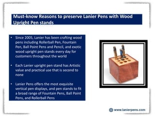 Must-know Reasons to preserve Lanier Pens with Wood
Upright Pen stands
• Since 2005, Lanier has been crafting wood
pens including Rollerball Pen, Fountain
Pen, Ball Point Pens and Pencil, and exotic
wood upright pen stands every day for
customers throughout the world
• Each Lanier upright pen stand has Artistic
value and practical use that is second to
none
• Lanier Pens offers the most exquisite
vertical pen displays, and pen stands to fit
a broad range of Fountain Pens, Ball Point
Pens, and Rollerball Pens
 