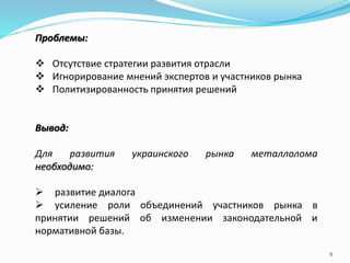 Проблемы:
 Отсутствие стратегии развития отрасли
 Игнорирование мнений экспертов и участников рынка
 Политизированность принятия решений
Вывод:
Для развития украинского рынка металлолома
необходимо:
 развитие диалога
 усиление роли объединений участников рынка в
принятии решений об изменении законодательной и
нормативной базы.
9
 