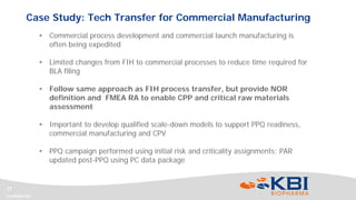 Confidential
17
• Commercial process development and commercial launch manufacturing is
often being expedited
• Limited changes from FIH to commercial processes to reduce time required for
BLA filing
• Follow same approach as FIH process transfer, but provide NOR
definition and FMEA RA to enable CPP and critical raw materials
assessment
• Important to develop qualified scale-down models to support PPQ readiness,
commercial manufacturing and CPV
• PPQ campaign performed using initial risk and criticality assignments; PAR
updated post-PPQ using PC data package
Case Study: Tech Transfer for Commercial Manufacturing
 