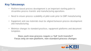 Confidential
19
• Platform-based process development is an important starting point to
streamline process transfer and manufacturing operations
• Need to ensure process scalability at pilot-scale prior to GMP manufacturing
• Equipment and raw materials must be aligned between process development
and manufacturing
• Minimize changes to standard practices, equipment platforms and document
templates
Does each new process require a ‘full’ tech transfer?
Focus only on non-platform, non-standard process changes
Key Takeaways
 