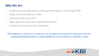 Confidential
4
Who We Are
• Analytical & Formulation Services, Microbial, Mammalian & Cell Therapy CDMO
• CDMO services first offered in 2004
• Acquired by JSR Corp in 2015
• Highly experienced Executive & Management Teams
• Excellent Track Record & Client Satisfaction
KBI Biopharma’s mission is to accelerate the development of innovative discoveries into life-
changing biological products & expand global access of medicines to patients in need
 