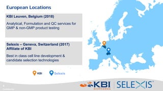 Confidential
6
SelexisKBI
Selexis – Geneva, Switzerland (2017)
Affiliate of KBI
Best in class cell line development &
candidate selection technologies
KBI Leuven, Belgium (2018)
Analytical, Formulation and QC services for
GMP & non-GMP product testing
European Locations
 
