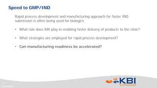 Confidential
7
Rapid process development and manufacturing approach for faster IND
submission is often being used for biologics
• What role does KBI play in enabling faster delivery of products to the clinic?
• What strategies are employed for rapid process development?
• Can manufacturing readiness be accelerated?
Speed to GMP/IND
 