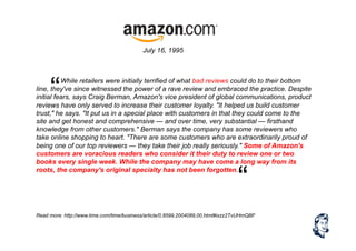 While retailers were initially terrified of what bad reviews could do to their bottom
line, they've since witnessed the power of a rave review and embraced the practice. Despite
initial fears, says Craig Berman, Amazon's vice president of global communications, product
reviews have only served to increase their customer loyalty. "It helped us build customer
trust," he says. "It put us in a special place with customers in that they could come to the
site and get honest and comprehensive — and over time, very substantial — firsthand
knowledge from other customers." Berman says the company has some reviewers who
take online shopping to heart. "There are some customers who are extraordinarily proud of
being one of our top reviewers — they take their job really seriously." Some of Amazon's
customers are voracious readers who consider it their duty to review one or two
books every single week. While the company may have come a long way from its
roots, the company's original specialty has not been forgotten.
Read more: http://www.time.com/time/business/article/0,8599,2004089,00.html#ixzz2TvUHmQBF
July 16, 1995
“
“
 