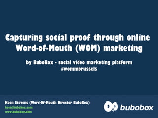 Koen Stevens (Word-Of-Mouth Director BuboBox)
koen@bubobox.com
www.bubobox.com
Capturing social proof through online
Word-of-Mouth (WOM) marketing
by BuboBox - social video marketing platform
#wommbrussels
 