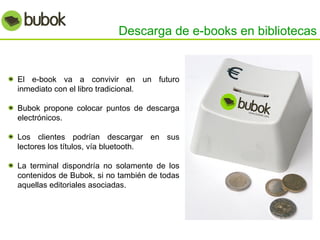 Descarga de e-books en bibliotecas El e-book va a convivir en un futuro inmediato con el libro tradicional. Bubok propone colocar puntos de descarga electrónicos. Los clientes podrían descargar en sus lectores los títulos, vía bluetooth. La terminal dispondría no solamente de los contenidos de Bubok, si no también de todas aquellas editoriales asociadas. 