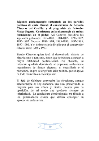 40
Régimen parlamentario sustentado en dos partidos
políticos de corte liberal: el conservador de Antonio
Cánovas del Cast...