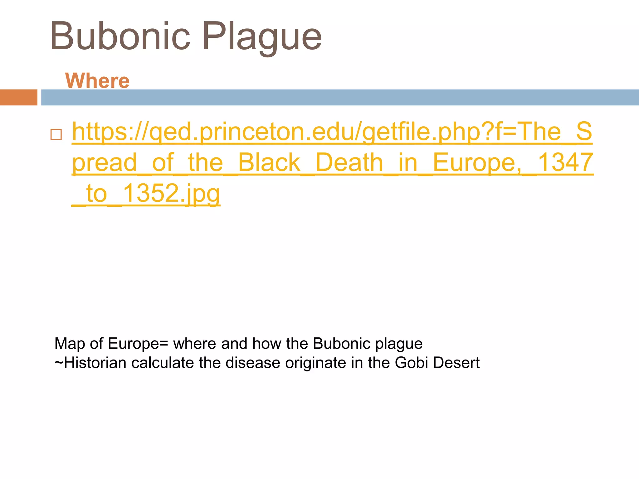 Bubonic Plague
 https://qed.princeton.edu/getfile.php?f=The_S
pread_of_the_Black_Death_in_Europe,_1347
_to_1352.jpg
Map of Europe= where and how the Bubonic plague
~Historian calculate the disease originate in the Gobi Desert
Where
 