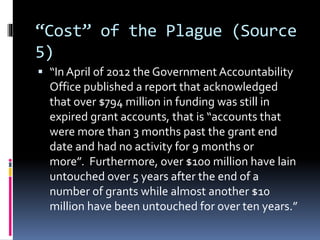 “Cost” of the Plague (Source
5)
 “In April of 2012 the Government Accountability
Office published a report that acknowledged
that over $794 million in funding was still in
expired grant accounts, that is “accounts that
were more than 3 months past the grant end
date and had no activity for 9 months or
more”. Furthermore, over $100 million have lain
untouched over 5 years after the end of a
number of grants while almost another $10
million have been untouched for over ten years.”
 