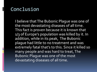 Conclusion
I believe thatThe Bubonic Plague was one of
the most devastating diseases of all time.
This fact is proven because it is known that
1/3 of Europe’s population was killed by it. In
addition, while in its peak, The Bubonic
plague had little to no treatment and was
extremely fatal that’s to this. Since it killed so
many people and was hard to treat,The
Bubonic Plague was one of the most
devastating diseases of all time.
 