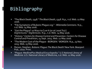Bibliography
 "The Black Death, 1348." The Black Death, 1348. N.p., n.d.Web. 12 May
2016.
 "File:Symptoms of Bubonic Plague.svg." -WikimediaCommons. N.p.,
n.d.Web. 14 May 2016.
 "Got the Plague? 10Ways to Cure It (or at LeastTry) |
DigVentures." DigVentures. N.p., n.d.Web. 14 May 2016.
 "History." Centers for Disease Control and Prevention. Centers for Disease
Control and Prevention, 14 Sept. 2015.Web. 12 May 2016.
 "The Modern Cost of the Plague - BORGEN." BORGEN. N.p., 23 Nov.
2013.Web. 15 May 2016.
 Person, Stephen. Bubonic Plague:The Black Death! NewYork: Bearport
Pub., 2010. Print.
 "Plague: MedlinePlus Medical Encyclopedia." U.S National Library of
Medicine. U.S. National Library of Medicine, n.d.Web. 12 May 2016.
 