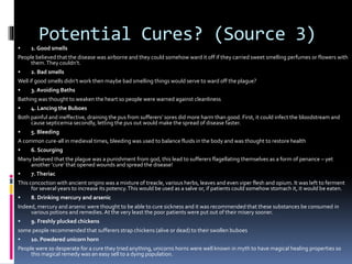 Potential Cures? (Source 3)
 1. Good smells
People believed that the disease was airborne and they could somehow ward it off if they carried sweet smelling perfumes or flowers with
them.They couldn’t.
 2. Bad smells
Well if good smells didn’t work then maybe bad smelling things would serve to ward off the plague?
 3. Avoiding Baths
Bathing was thought to weaken the heart so people were warned against cleanliness
 4. Lancing the Buboes
Both painful and ineffective, draining the pus from sufferers’ sores did more harm than good. First, it could infect the bloodstream and
cause septicemia secondly, letting the pus out would make the spread of disease faster.
 5. Bleeding
A common cure-all in medieval times, bleeding was used to balance fluids in the body and was thought to restore health
 6. Scourging
Many believed that the plague was a punishment from god, this lead to sufferers flagellating themselves as a form of penance – yet
another ‘cure’ that opened wounds and spread the disease!
 7.Theriac
This concoction with ancient origins was a mixture of treacle, various herbs, leaves and even viper flesh and opium. It was left to ferment
for several years to increase its potency.This would be used as a salve or, if patients could somehow stomach it, it would be eaten.
 8. Drinking mercury and arsenic
Indeed, mercury and arsenic were thought to be able to cure sickness and it was recommended that these substances be consumed in
various potions and remedies.At the very least the poor patients were put out of their misery sooner.
 9. Freshly plucked chickens
some people recommended that sufferers strap chickens (alive or dead) to their swollen buboes
 10. Powdered unicorn horn
People were so desperate for a cure they tried anything, unicorns horns were well known in myth to have magical healing properties so
this magical remedy was an easy sell to a dying population.
 