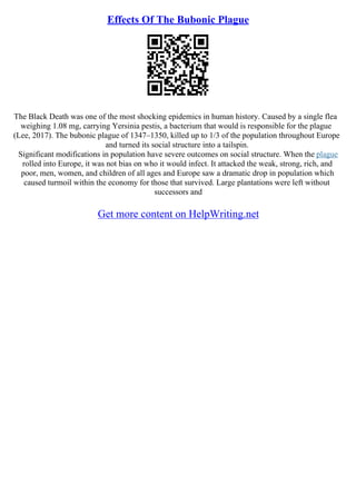 Effects Of The Bubonic Plague
The Black Death was one of the most shocking epidemics in human history. Caused by a single flea
weighing 1.08 mg, carrying Yersinia pestis, a bacterium that would is responsible for the plague
(Lee, 2017). The bubonic plague of 1347–1350, killed up to 1/3 of the population throughout Europe
and turned its social structure into a tailspin.
Significant modifications in population have severe outcomes on social structure. When the plague
rolled into Europe, it was not bias on who it would infect. It attacked the weak, strong, rich, and
poor, men, women, and children of all ages and Europe saw a dramatic drop in population which
caused turmoil within the economy for those that survived. Large plantations were left without
successors and
Get more content on HelpWriting.net
 
