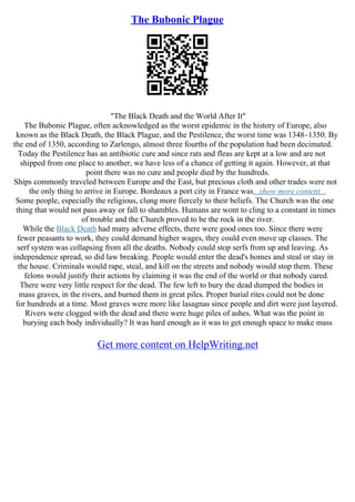 The Bubonic Plague
"The Black Death and the World After It"
The Bubonic Plague, often acknowledged as the worst epidemic in the history of Europe, also
known as the Black Death, the Black Plague, and the Pestilence, the worst time was 1348–1350. By
the end of 1350, according to Zarlengo, almost three fourths of the population had been decimated.
Today the Pestilence has an antibiotic cure and since rats and fleas are kept at a low and are not
shipped from one place to another, we have less of a chance of getting it again. However, at that
point there was no cure and people died by the hundreds.
Ships commonly traveled between Europe and the East, but precious cloth and other trades were not
the only thing to arrive in Europe. Bordeaux a port city in France was...show more content...
Some people, especially the religious, clung more fiercely to their beliefs. The Church was the one
thing that would not pass away or fall to shambles. Humans are wont to cling to a constant in times
of trouble and the Church proved to be the rock in the river.
While the Black Death had many adverse effects, there were good ones too. Since there were
fewer peasants to work, they could demand higher wages, they could even move up classes. The
serf system was collapsing from all the deaths. Nobody could stop serfs from up and leaving. As
independence spread, so did law breaking. People would enter the dead's homes and steal or stay in
the house. Criminals would rape, steal, and kill on the streets and nobody would stop them. These
felons would justify their actions by claiming it was the end of the world or that nobody cared.
There were very little respect for the dead. The few left to bury the dead dumped the bodies in
mass graves, in the rivers, and burned them in great piles. Proper burial rites could not be done
for hundreds at a time. Most graves were more like lasagnas since people and dirt were just layered.
Rivers were clogged with the dead and there were huge piles of ashes. What was the point in
burying each body individually? It was hard enough as it was to get enough space to make mass
Get more content on HelpWriting.net
 