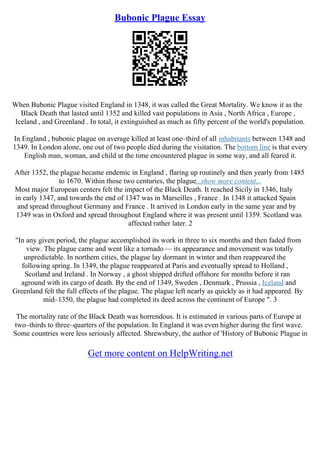 Bubonic Plague Essay
When Bubonic Plague visited England in 1348, it was called the Great Mortality. We know it as the
Black Death that lasted until 1352 and killed vast populations in Asia , North Africa , Europe ,
Iceland , and Greenland . In total, it extinguished as much as fifty percent of the world's population.
In England , bubonic plague on average killed at least one–third of all inhabitants between 1348 and
1349. In London alone, one out of two people died during the visitation. The bottom line is that every
English man, woman, and child at the time encountered plague in some way, and all feared it.
After 1352, the plague became endemic in England , flaring up routinely and then yearly from 1485
to 1670. Within those two centuries, the plague...show more content...
Most major European centers felt the impact of the Black Death. It reached Sicily in 1346, Italy
in early 1347, and towards the end of 1347 was in Marseilles , France . In 1348 it attacked Spain
and spread throughout Germany and France . It arrived in London early in the same year and by
1349 was in Oxford and spread throughout England where it was present until 1359. Scotland was
affected rather later. 2
"In any given period, the plague accomplished its work in three to six months and then faded from
view. The plague came and went like a tornado–– its appearance and movement was totally
unpredictable. In northern cities, the plague lay dormant in winter and then reappeared the
following spring. In 1349, the plague reappeared at Paris and eventually spread to Holland ,
Scotland and Ireland . In Norway , a ghost shipped drifted offshore for months before it ran
aground with its cargo of death. By the end of 1349, Sweden , Denmark , Prussia , Iceland and
Greenland felt the full effects of the plague. The plague left nearly as quickly as it had appeared. By
mid–1350, the plague had completed its deed across the continent of Europe ". 3
The mortality rate of the Black Death was horrendous. It is estimated in various parts of Europe at
two–thirds to three–quarters of the population. In England it was even higher during the first wave.
Some countries were less seriously affected. Shrewsbury, the author of 'History of Bubonic Plague in
Get more content on HelpWriting.net
 