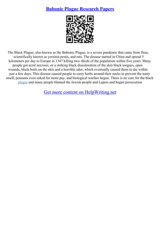 Bubonic Plague Research Papers
The Black Plague, also known as the Bubonic Plague, is a severe pandemic that came from fleas,
scientifically known as yersinia pestis, and rats. The disease started in China and spread 5
kilometers per day to Europe in 1347 killing two–thirds of the population within five years. Many
people got acral necrosis, or a striking black discoloration of the skin black tongues, open
wounds, black boils on the skin and a horrible odor, which eventually caused them to die within
just a few days. This disease caused people to carry herbs around their necks to prevent the nasty
smell, peasants even asked for more pay, and biological warfare begun. There is no cure for the black
plague and many people blamed the Jewish people and Lepers and began persecution
Get more content on HelpWriting.net
 