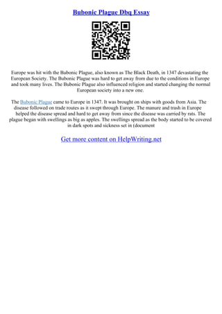Bubonic Plague Dbq Essay
Europe was hit with the Bubonic Plague, also known as The Black Death, in 1347 devastating the
European Society. The Bubonic Plague was hard to get away from due to the conditions in Europe
and took many lives. The Bubonic Plague also influenced religion and started changing the normal
European society into a new one.
The Bubonic Plague came to Europe in 1347. It was brought on ships with goods from Asia. The
disease followed on trade routes as it swept through Europe. The manure and trash in Europe
helped the disease spread and hard to get away from since the disease was carried by rats. The
plague began with swellings as big as apples. The swellings spread as the body started to be covered
in dark spots and sickness set in (document
Get more content on HelpWriting.net
 