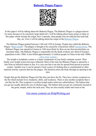 Bubonic Plague Papers
In this paper I will be talking about the Bubonic Plague. The Bubonic Plague is a plague known
by many because of its extremely large death toll. I will be talking about many points or ideas in
this paper which include the origin, how it spreads, what people who are infected feel and look
like, etc. First, I will be talking about the origin of the Bubonic Plague.
The Bubonic Plague peaked between 1348 and 1350 in Europe. People also called the Bubonic
Plague "Black Death". The plague is thought to be caused by a bacterium called Yersinia Pestis. The
Bubonic Plague was spread to Crimea in 1346 most likely by fleas on rats that traveled there on
merchant ships. The Bubonic Plague is responsible for the death of about one–third of Europe's
population in the 1300s. It also killed approximately 12 million people in China in the mid–1800s.
...show more content...
The lymph or lymphatic system is a major component of your body's immune system. Then
finally your lymph system becomes inflamed. Most of the time the Bubonic Plague is spread by a
bite from an infected rodent or flea. It is very rare but it can also be spread from person to person
contact. Another way it can be spread is from a piece of clothing that is contaminated or other
material used by a person that has the plague. The bacteria enters the body through an opening in the
skin.
People that get the Bubonic Plague feel like they just have the flu. They have similar symptoms to
the flu which include fever, headache, chills, and weakness. There is also another symptom that is
not like the flu. This symptom is swollen lymph nodes which are called buboes. The buboes that
you get are usually about the size of chicken eggs. The buboes that you get are commonly located in
the groin, armpit, and/or the neck area. They are also usually tender and warm to the
Get more content on HelpWriting.net
 