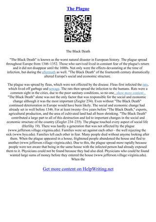 The Plague
The Black Death
"The Black Death" is known as the worst natural disaster in European history. The plague spread
throughout Europe from 1346–1352. Those who survived lived in constant fear of the plague's return
and it did not disappear until the 1600s. Not only were the effects devastating at the time of
infection, but during the aftermath as well. "The Black Death" of the fourteenth century dramatically
altered Europe's social and economic structure.
The plague was spread by fleas, which were not effected by the disease. Fleas first infected the rats,
which lived off garbage and sewage. The rats then spread the infection to the humans. Rats were a
common sight in the cities, due to the poor sanitary conditions, so no one...show more content...
"The Black Death" alone was not the only factor that was responsible for the social and economic
change although it was the most important (Ziegler 234). Even without "The Black Death"
continued deterioration in Europe would have been likely. The social and economic change had
already set in well before 1346. For at least twenty–five years before "The Black Death," exports,
agricultural production, and the area of cultivated land had all been shrinking. "The Black Death"
contributed a large part to all of this destruction and led to important changes in the social and
economic structure of the country (Ziegler 234–235). The plague touched every aspect of social life
(Herlihy 19). There was hardly a generation that was not affected by the plague
(www.jefferson.village.virginia.edu). Families were set against each other– the well rejecting the
sick (www.byu.edu). Families left each other in fear. Many people died without anyone looking after
them. When the plague appeared in a house, frightened people abandoned the house and fled to
another (www.jefferson.village.virginia.edu). Due to this, the plague spread more rapidly because
people were not aware that being in the same house with the infected person had already exposed
them to it. Physicians could not be found because they had also died. Physicians who could be found
wanted large sums of money before they entered the house (www.jefferson.village.virginia.edu).
When the
Get more content on HelpWriting.net
 