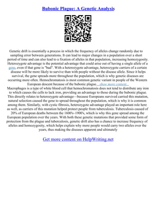 Bubonic Plague: A Genetic Analysis
Genetic drift is essentially a process in which the frequency of alleles change randomly due to
sampling error between generations. It can lead to major changes in a population over a short
period of time and can also lead to a fixation of alleles in that population, increasing homozygosity.
Heterozygote advantage is the potential advantage that could arise out of having a single allele of a
gene, even if that gene is "bad". With a heterozygote advantage, heterozygote carriers of a certain
disease will be more likely to survive than with people without the disease allele. Since it helps
survival, the gene spreads more throughout the population, which is why genetic diseases are
occurring more often. Hemochromatosis is most common genetic variant in people of the Western
European descent because of the bubonic plague....show more content...
Macrophages is a type of white blood cell that hemochromatosis does not tend to distribute any iron
to which causes the cells to lack iron, providing an advantage to those during the bubonic plague.
This directly relates to heterozygote advantage––because Europeans survived carried this mutation,
natural selection caused the gene to spread throughout the population, which is why it is common
among them. Similarly, with cystic fibrosis, heterozygote advantage played an important role here
as well, as carriers of this mutation helped protect people from tuberculosis. Tuberculosis caused of
20% of European deaths between the 1600's–1900's, which is why this gene spread among the
European population over the years. With both these genetic mutations that provided some form of
protection from the plague and tuberculosis, genetic drift also has a chance to increase frequency of
alleles and homozygosity, which helps explain why more people would carry two alleles over the
years, thus making the diseases apparent and ultimately
Get more content on HelpWriting.net
 