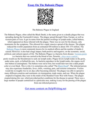 Essay On The Bubonic Plague
The Bubonic Plague in England
The Bubonic Plague, often called the Black Death, is the name given to a deadly plague that was
spreading during the Fourteenth Century. The plague spread through China, Europe, as well as
western parts of Asia. It got its name from the painful swellings in lymph nodes, called buboes,
which appeared on those infected with the plague. There was no cure for the disease, only
treatments for the symptoms. This allowed for a rapid, massive spread of the disease. The plague
reduced the world's population from an estimated 450 million to about 350–375 million. The
Bubonic Plague is most commonly known for its medical affects and the number of deaths it
caused. However, it also had a huge impact, both positive and negative, on the economic, social,
political, and cultural aspects of life. The Bubonic Plague is a bacteria–born disease. Yersinia pestis
is a bacteria that was carried in the blood of rats. Parasitic...show more content...
pestis would use the bloodstream to seek out lymph nodes. Plague favors lymph nodes in the groin,
under arms, neck, or behind the ears. As bacteria reproduce in the lymph nodes, the organs swell
into buboes (Cunningham). The buboes were red at first, but would later turn into a dark purple
color or even black. This is why it is sometimes also called "The Black Death". The infected person
may also experience headaches, fever, chills, vomiting, pain, and extreme exhaustion. Victims
would die in roughly two to six days after becoming infected. The plague was able to spread to
many different countries and continents via immigration, trade routes, and war. When the plague
erupted in England, they were in the midst of the Hundred Years War with France. The plague
erupted during this war, which provided perfect conditions for the disease to spread. There was a
large number of people centralized in a particular area, making it easy for the passing of the plague
from one infected person to
Get more content on HelpWriting.net
 