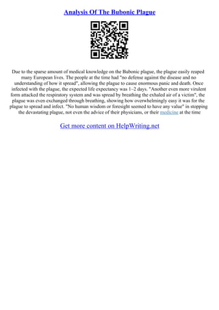 Analysis Of The Bubonic Plague
Due to the sparse amount of medical knowledge on the Bubonic plague, the plague easily reaped
many European lives. The people at the time had "no defense against the disease and no
understanding of how it spread", allowing the plague to cause enormous panic and death. Once
infected with the plague, the expected life expectancy was 1–2 days. "Another even more virulent
form attacked the respiratory system and was spread by breathing the exhaled air of a victim", the
plague was even exchanged through breathing, showing how overwhelmingly easy it was for the
plague to spread and infect. "No human wisdom or foresight seemed to have any value" in stopping
the devastating plague, not even the advice of their physicians, or their medicine at the time
Get more content on HelpWriting.net
 