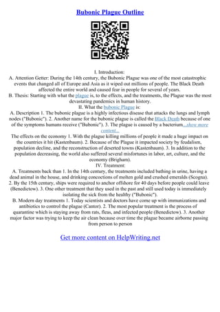 Bubonic Plague Outline
I. Introduction:
A. Attention Getter: During the 14th century, the Bubonic Plague was one of the most catastrophic
events that changed all of Europe and Asia as it wiped out millions of people. The Black Death
affected the entire world and caused fear in people for several of years.
B. Thesis: Starting with what the plague is, to the effects, and the treatments, the Plague was the most
devastating pandemics in human history.
II. What the bubonic Plague is:
A. Description 1. The bubonic plague is a highly infectious disease that attacks the lungs and lymph
nodes ("Bubonic"). 2. Another name for the bubonic plague is called the Black Death because of one
of the symptoms humans receive ("Bubonic"). 3. The plague is caused by a bacterium...show more
content...
The effects on the economy 1. With the plague killing millions of people it made a huge impact on
the countries it hit (Kastenbaum). 2. Because of the Plague it impacted society by feudalism,
population decline, and the reconstruction of deserted towns (Kastenbaum). 3. In addition to the
population decreasing, the world also suffered several misfortunes in labor, art, culture, and the
economy (Brigham).
IV. Treatment:
A. Treatments back than 1. In the 14th century, the treatments included bathing in urine, having a
dead animal in the house, and drinking concoctions of molten gold and crushed emeralds (Scogna).
2. By the 15th century, ships were required to anchor offshore for 40 days before people could leave
(Benedictow). 3. One other treatment that they used in the past and still used today is immediately
isolating the sick from the healthy ("Bubonic").
B. Modern day treatments 1. Today scientists and doctors have come up with immunizations and
antibiotics to control the plague (Cantor). 2. The most popular treatment is the process of
quarantine which is staying away from rats, fleas, and infected people (Benedictow). 3. Another
major factor was trying to keep the air clean because over time the plague became airborne passing
from person to person
Get more content on HelpWriting.net
 
