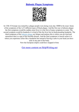 Bubonic Plague Symptoms
In 1346–53 Europe was ruined by a plague people were dying every day 10000 to be exact. Some
of the symptoms of the1 of 3 different types of black plague. And the first one is bubonic plague
the first symptoms would be sudden onset fever it is the first of many symptoms to come. The
second symptom would be headache it is kind of like the fever but its head pounding headache. The
third symptoms of the bubonic plague are fatigue and malaise this is where you are tired and
uneasiness that is a sign of this horrible disease. And the final symptoms is muscle aches it is
where you experience aches like a headache but instead of having a ache in your head you have
ache in any part of the body.
Now the European empire could have stopped it from
Get more content on HelpWriting.net
 