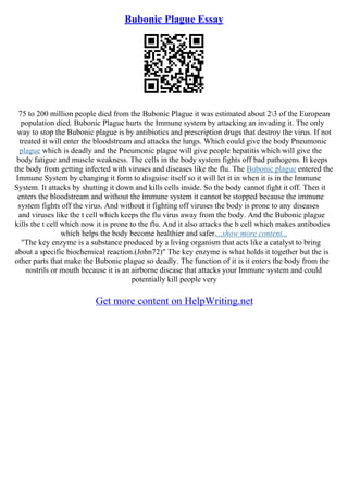 Bubonic Plague Essay
75 to 200 million people died from the Bubonic Plague it was estimated about 23 of the European
population died. Bubonic Plague hurts the Immune system by attacking an invading it. The only
way to stop the Bubonic plague is by antibiotics and prescription drugs that destroy the virus. If not
treated it will enter the bloodstream and attacks the lungs. Which could give the body Pneumonic
plague which is deadly and the Pneumonic plague will give people hepatitis which will give the
body fatigue and muscle weakness. The cells in the body system fights off bad pathogens. It keeps
the body from getting infected with viruses and diseases like the flu. The Bubonic plague entered the
Immune System by changing it form to disguise itself so it will let it in when it is in the Immune
System. It attacks by shutting it down and kills cells inside. So the body cannot fight it off. Then it
enters the bloodstream and without the immune system it cannot be stopped because the immune
system fights off the virus. And without it fighting off viruses the body is prone to any diseases
and viruses like the t cell which keeps the flu virus away from the body. And the Bubonic plague
kills the t cell which now it is prone to the flu. And it also attacks the b cell which makes antibodies
which helps the body become healthier and safer....show more content...
"The key enzyme is a substance produced by a living organism that acts like a catalyst to bring
about a specific biochemical reaction.(John72)" The key enzyme is what holds it together but the is
other parts that make the Bubonic plague so deadly. The function of it is it enters the body from the
nostrils or mouth because it is an airborne disease that attacks your Immune system and could
potentially kill people very
Get more content on HelpWriting.net
 