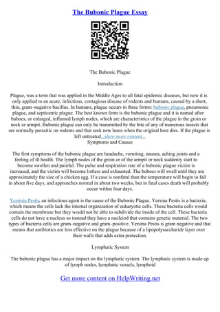 The Bubonic Plague Essay
The Bubonic Plague
Introduction
Plague, was a term that was applied in the Middle Ages to all fatal epidemic diseases, but now it is
only applied to an acute, infectious, contagious disease of rodents and humans, caused by a short,
thin, gram–negative bacillus. In humans, plague occurs in three forms: bubonic plague, pneumonic
plague, and septicemic plague. The best known form is the bubonic plague and it is named after
buboes, or enlarged, inflamed lymph nodes, which are characteristics of the plague in the groin or
neck or armpit. Bubonic plague can only be transmitted by the bite of any of numerous insects that
are normally parasitic on rodents and that seek new hosts when the original host dies. If the plague is
left untreated...show more content...
Symptoms and Causes
The first symptoms of the bubonic plague are headache, vomiting, nausea, aching joints and a
feeling of ill health. The lymph nodes of the groin or of the armpit or neck suddenly start to
become swollen and painful. The pulse and respiration rate of a bubonic plague victim is
increased, and the victim will become listless and exhausted. The buboes will swell until they are
approximately the size of a chicken egg. If a case is nonfatal than the temperature will begin to fall
in about five days, and approaches normal in about two weeks, but in fatal cases death will probably
occur within four days.
Yersinia Pestis, an infectious agent is the cause of the Bubonic Plague. Yersina Pestis is a bacteria,
which means the cells lack the internal organization of eukaryotic cells. These bacteria cells would
contain the membrane but they would not be able to subdivide the inside of the cell. These bacteria
cells do not have a nucleus so instead they have a nucleiod that contains genetic material. The two
types of bacteria cells are gram–negative and gram–positive. Yersina Pestis is gram negative and that
means that antibiotics are less effective on the plague because of a lipopolysaccharide layer over
their walls that adds extra protection.
Lymphatic System
The bubonic plague has a major impact on the lymphatic system. The lymphatic system is made up
of lymph nodes, lymphatic vessels, lymphoid
Get more content on HelpWriting.net
 