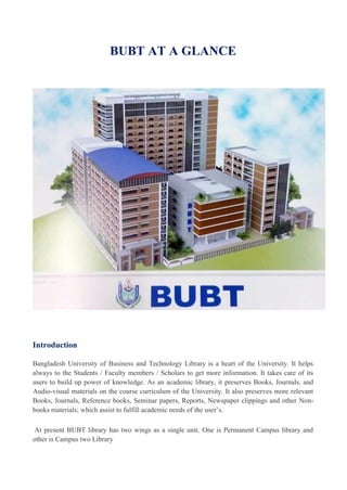 BUBT AT A GLANCE
Introduction
Bangladesh University of Business and Technology Library is a heart of the University. It helps
always to the Students / Faculty members / Scholars to get more information. It takes care of its
users to build up power of knowledge. As an academic library, it preserves Books, Journals, and
Audio-visual materials on the course curriculum of the University. It also preserves more relevant
Books, Journals, Reference books, Seminar papers, Reports, Newspaper clippings and other Non-
books materials; which assist to fulfill academic needs of the user’s.
At present BUBT library has two wings as a single unit. One is Permanent Campus library and
other is Campus two Library
 