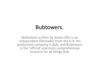 Bubtowers.
   Bubtowers is films by Simon Ellis is an
 independent filmmaker from the U.K. His
production company is Bub, and Bubtowers
  is the 'official' and most comprehensive
          resource for all things Bub.
 