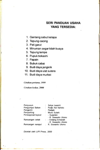 SERI PANDUAN USAHA
YANG TERSEDIA:
1. Genteng sabut kelapa
2. Tepung cacing
3. Patigarut
4. Minuman segar lidah buaya
5. Tepung tempe
6. Pupukbokashi
7. Papain
8. Bubukcabai
9. Budi daya jangkrik
10. Budidaya ulat sutera
11. Budi daya murbei
Celakan pertama, 1999
Cetakan kedua, 2000
Penyusun
Pengumpul Bahan
Pengentri
Penyunting
P e rwaja ha n/layo ut
Rancangan cetak
Rancangan sampul
Setya lswanti
Pudjo Adi Nartoto
Paidjah
Mursi Sutarti
- Suparlan
- R. Siswanto Utomo
- Endang Ernawati
- R Siswanto Utomo
R Siswanto Utomo
Dicetak oleh LlPl Press, 2000
 