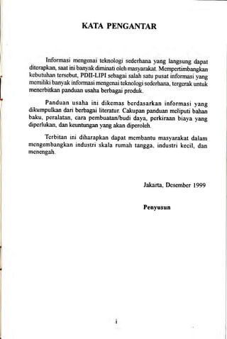 KATA PENGAIITAR
menerbitkan panduan usaha berbagai produk.
Panduan usaha ini dikemas berdasarkan informasi yang
dikumpulkan dari berbagai literatur. cakupan panduan meliputi bahan
baku, peralatan, cara pembuatan/budi daya, perkiraan biaya yang
diperlukan, dan keuntungan yang akan diperoleh.
Terbitan ini diharapkan dapat membantu masyarakat dalam
mengembangkan industri skala rumah tangga, industri kecil, dan
menengah.
Jakarta, Desernber 1999
Penyusun
 