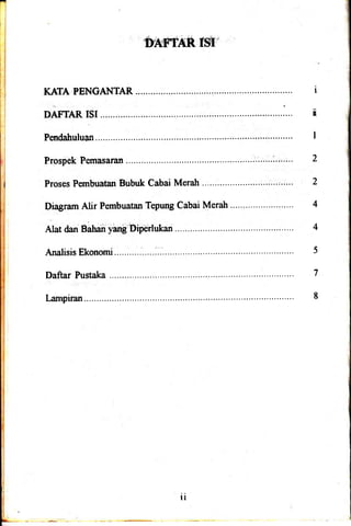 'p15pa6ft f$r:
KAf,A PENGA}.ITAR I
DAFTAR ISI..,.......... n
Pendahuluan I
Prospek Pernasaran ..'..".............i..":.. 2
Proses Pembuatan Bubuk Cabai Merah ........"......'..
Dragranr Alir Pembuatan Tepung Cabai Merah .'.....'........'.. :. !. -. 4
AIat dan Bahan'yan! Diperlukan 4
AnalisisEkonomi................:.................... 5
Daftar Pustaka 7
I-ampiran... 8
ll
 
