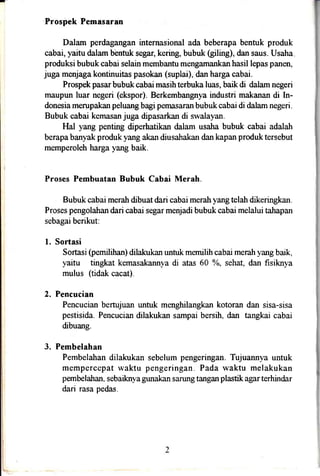 Prospek Pemasaran
Dalam perdagangan internasional ada beberapa bentuk produk
cabai, yaitu dalam b'entuk segar, kering, bubuk Giling), dan saus. Usaha
produksi bubuk cabai selain membantu mengamankan hasil lepas panen,
juga menjaga kontinuitas pasokan (suplai), dan harga cabai.
Prospek pasarbubuk cabai masihterbuka luas, baik di dalam negeri
maupun luar negeri (ekspor). Berkembangnya industri makanan di In-
donesia merupakan peluang bagi pemasaran bubuk cabai di dalam negeri.
Bubuk cabai kemasan juga dipasarkan di swalayan.
Hal yang penting diperhatikan dalam usaha bubuk cabai adalah
berapa banyak produk yang akan diusahakan dan kapan produk tersebut
memperoleh harga yang baik.
Proses Pembuatan Bubuk Cabai Merah.
Bubuk cabai meratr dibuat dari cabai merah yang telah dikeringkan.
Proses pengolahan dari cabai segar menjadi bubuk cabai melalui tahapan
sebagai berikut:
l. Sortasi
Sortasi (pemilihan) dilakukan untuk mernilih cabai merah yang bark,
yaitu tingkat kemasakannya di atas 60 yo, sehat, dan fisiknya
mulus (tidak cacat).
2. Pencucian
Pencucian bertujuan untuk menghilangkan kotoran dan sisa-sisa
pestisida. Pencucian dilakukan sampai bersih, dan tangkai cabai
dibuang.
3. Pembelahan
Pembelahan dilakukan sebelum pengeringan. Tujuannya untuk
mempercepat waktu pengeringan. Pada waktu melakukan
pembelahan. sebaiknya gunakan sarung tangan plastik agar terhindar
dari rasa pedas.
 