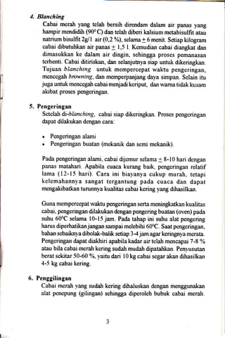 Blanching
Cabai merah yang telah bersih direndam dalam air panas yang
hampir mendidih (900 C) dan telalr diberi kalsium metabisulfit atau
natrium bisulfitzg/I air (0,2 o/o),
selama + 6 menit. Setiap kilogram
cabai dibutuhkan air panas + 1,5 l. Kemudian cabai diangkat dan
dimasukkan ke dalam air dingin, sehingga proses pemanasan
terhenti. Cabai ditiriskan, dan selanjutnya siap untuk dikeringkan.
Tujuan blanching untuk mempercepat waktu pengeringan,
mencegah browning, dan memperpanjang daya simpan. Selain itu
juga untuk mencegah cabai menjadi keriput, dan warna tidak kusam
akibat proses pengeringan.
Pengeringan
Setelah di-blanching, cabai siap dikeringkan. Proses pengeringan
dapat dilakukan dengan cara:
. Pengeringan alami
. Pengeringan buatan (mekanik dan semi mekanik).
Pada pengeringan alami. cabai dijemur selama + 8-10 hari dengan i
panas matahari. Apabila cuaca kurang baik, pengeringan relatif
lama (12-15 hari). Cara ini biayanya cukup murah, tetapi
kelemahannya sangat tergantung pada cuaca dan dapat
mengakibatkan tumnnya kualitas cabai kering yang dihasilkan.
Guna mempercepat waktu pengeringan serta meningkatkan kualitas
cabai. pengeringan dilakukan dengan pengering buatan (oven) pada
suhu 600C selama 10-15 jam. Pada tahap ini suhu alat pengering
harus diperhatikanjangan sampai melebihi 600C. Saat pengeringan,
bahan sebaiknya dibolak-balik setiap 34 jam agar keringnya merata.
Pengeringan dapat diakhiri apabila kadar air telah mencapai 7 -8 %
atau bila cabai merah kering sudah mudah dipatahkan. Penyusutan
berat sekitar 50-60 %, yaitu dari I0 kg cabai segar akan dihasilkan
4-5 kg cabai kering.
6. Penggilingan
Cabai merah vang sudah kering dihaluskan dengan menggr.rnakan
alat penepung (gilingan) sehingga diperoleh bubuk cabai merah.
5.
 