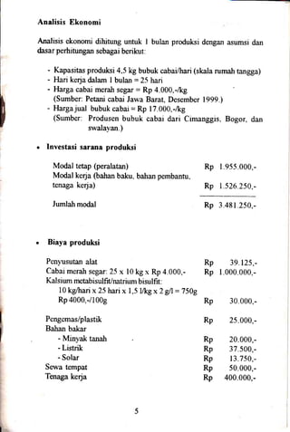 Analisis Ekonomi
Analisis ekonomi dihitung untuk I bulan produksi dengan asumsi dan
dasar perhitungan sebagai berikut:
- Kapasitas produksi 4.5 kg bubuk cabai/hari (skala rumalr tangga)
- Hari kerja dalam I bulan :25 hari
- Harga cabai merah segar: Rp 4.000,-/kg
(Sumber: Petani cabai Jawa Baraq Desember 1999.)
- Hargajual bubuk cabai = Rp 17.000.-/kg
(Sumber: Produsen bubuk cabai dari Cimanggis. Bogor, dan
swalayan.)
. Investasi sarana produksi
Modal tetap (peralatan) Rp I 955 000.-
Modal keqa (bahan baku. bahan pembantu,
tenaga ke4a) Rp 1.526.250,-
Jundah modal Rp 3 481 .250.-
. Biaya produksi
Penyusutan alat Rp 39.125,-
Cabai merah segar: 25 x l0 kg x Rp 4.000,- Rp 1.000.000.-
Kalsium metabisulfiUnatrium bisulfit:
l0 kglhari x 25 hari x 1,5 [&g x 2 gA = 7509
Rp 4000,-/1009 Rp 30.000,-
Pengemas/plastik Rp 25.000,-
Bahan bakar
- Minyak tanah Rp 20.000,-
- Listrik Rp 37.500,-
- Solar Rp 13.750,-
Sewa tempat Rp 50.000,-
Tenaga kerja Rp 400.000,-
F
I
F
i
t
i
I
I
l
!
r
 