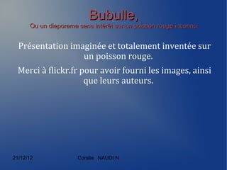 Bubulle,
      Ou un diaporama sans intérêt sur un poisson rouge inconnu


  Présentation imaginée et totalement inventée sur
                  un poisson rouge.
 Merci à flickr.fr pour avoir fourni les images, ainsi
                    que leurs auteurs.




21/12/12              Coralie NAUDI N
 