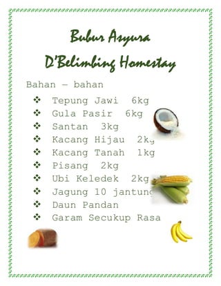 Bubur Asyura
D’Belimbing Homestay
Bahan – bahan
 Tepung Jawi 6kg
 Gula Pasir 6kg
 Santan 3kg
 Kacang Hijau 2kg
 Kacang Tanah 1kg
 Pisang 2kg
 Ubi Keledek 2kg
 Jagung 10 jantung
 Daun Pandan
 Garam Secukup Rasa
 