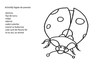 Activităţi legate de poveste
-domino
-fişe de lucru
-măşti
-labirint
-codul culorilor
-ceasul cu buburuza
-cate sunt de fiecare fel
-la ce ora, ce animal