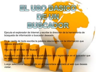 Ejecuta el explorador de Internet y escribe la dirección de la herramienta de
búsqueda de información o buscador deseado.

En la casilla de texto escribe la palabra relacionada con la información que
desees encontrar.

Haz clic en el botón de “Buscar”.

Aparecerá una lista con todos aquellos sitios web registrados en el buscador que
se relacionen con el término introducido.

Luego selecciona haciendo clic en el hiperenlace asociado al web que desees
visitar.
 