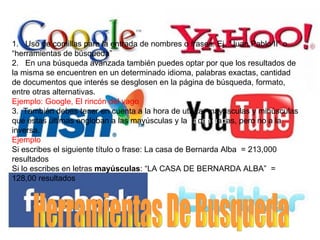 1. Uso de comillas para la entrada de nombres o frases. Ej. “Juan Pablo II” o
“herramientas de búsqueda”
2. En una búsqueda avanzada también puedes optar por que los resultados de
la misma se encuentren en un determinado idioma, palabras exactas, cantidad
de documentos que interés se desglosen en la página de búsqueda, formato,
entre otras alternativas.
Ejemplo: Google, El rincón del vago
3. También debes tener en cuenta a la hora de utilizar mayúsculas y minúsculas
que estas últimas engloban a las mayúsculas y las acentuadas, pero no a la
inversa.
Ejemplo
Si escribes el siguiente título o frase: La casa de Bernarda Alba = 213,000
resultados
Si lo escribes en letras mayúsculas: “LA CASA DE BERNARDA ALBA” =
128,00 resultados
 