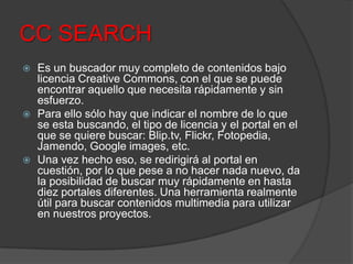 CC SEARCH
 Es un buscador muy completo de contenidos bajo
licencia Creative Commons, con el que se puede
encontrar aquello que necesita rápidamente y sin
esfuerzo.
 Para ello sólo hay que indicar el nombre de lo que
se esta buscando, el tipo de licencia y el portal en el
que se quiere buscar: Blip.tv, Flickr, Fotopedia,
Jamendo, Google images, etc.
 Una vez hecho eso, se redirigirá al portal en
cuestión, por lo que pese a no hacer nada nuevo, da
la posibilidad de buscar muy rápidamente en hasta
diez portales diferentes. Una herramienta realmente
útil para buscar contenidos multimedia para utilizar
en nuestros proyectos.
 