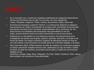 RTBOT
 Es un buscador que muestra los resultados clasificados en categorías dependiendo
del tipo de información que se trate. En concreto, son ocho categorías:
vídeos, Wikipedia, imágenes, Twitter, noticias, documentos, blogs y sitios web.
 Escribimos la búsqueda, pulsamos “Search” y a continuación elegimos la categoría
que queremos ver. Según recomiendan en el mismo sitio, el buscador funciona mejor
para temas concretos como conceptos, personalidades, sitios, productos, etc. De
todas formas, los resultados para búsquedas más generalistas no son tan
malos, aunque tampoco tanto como para recomendar su uso de esa manera.
 Pretende ser un sitio global con una referencia superior, el enriquecimiento de la
investigación de manera que la gente, explorar, aprender, descubrir y controlar a sus
temas de interés. Se integra contenidos cargados de diferentes fuentes en línea en
una sola interfaz, proporcionando una amplia gama de contenidos digitales y de datos.
 Para cada tema válido, RTBot presenta una lista de módulos con contenidos cargados
en tiempo real desde múltiples servicios web, clasificados por tipo de medio o fuente
de datos. Al saltar los módulos, encontrará nuevos datos y medios de comunicación
digitales de los
periódicos, revistas, blogs, libros, Wikipedia, YouTube, Twitter, Facebook, Flickr, respue
stas sociales y de recursos en línea adicionales.
 