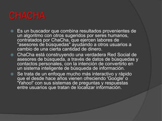 CHACHA
 Es un buscador que combina resultados provenientes de
un algoritmo con otros sugeridos por seres humanos,
contratados por ChaCha, que ejercen labores de
"asesores de búsquedas" ayudando a otros usuarios a
cambio de una cierta cantidad de dinero.
 ChaCha está construyendo una verdadera Red Social de
asesores de búsqueda, a través de datos de búsquedas y
contactos personales, con la intención de convertirlo en
un sistema inteligente de búsqueda de información.
 Se trata de un enfoque mucho más interactivo y rápido
que el desde hace años vienen ofreciendo 'Google' o
'Yahoo!' con sus sistemas de preguntas y respuestas
entre usuarios que tratan de localizar información.
 
