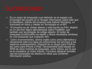 DUCKDUCKGO
 Es un motor de búsqueda cuyo leitmotiv es el respeto a la
privacidad del usuario al no recoger información sobre éste que
lo identifique. Detrás del proyecto está Gabriel Weinberg, un
licenciado en física y master en Tecnología en el MIT.
 El proyecto es de código abierto y está escrito en Perl, alojado
en un servidor Nginx ejecutándose sobre FreeBSD, que
también son tecnologías de código abierto. El motor de
búsqueda DuckDuckGo es rápido y ofrece resultados similares
en una búsqueda que cualquier otro.
 Como inconvenientes, idioma inglés como única alternativa y
obviamente está muy lejos de proporcionar los servicios a los
estamos acostumbrados. Dispone de un plugin para FireFox,
así como para iPhone e iPad. Técnicamente está basado en
APIS de otros motores de búsqueda, como Yahoo, por lo que
se le considera un motor híbrido. Conviene destacar también,
que las búsquedas las efectúa en sitios que contienen
información pública.
 